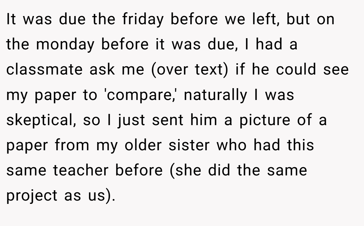 It was due the friday before we left, but on the monday before it was due, I had a classmate ask me (over text) if he could see my paper to 'compare,' naturally I was skeptical, so I just sent him a picture of a paper from my older sister who had this same teacher before (she did the same project as us).