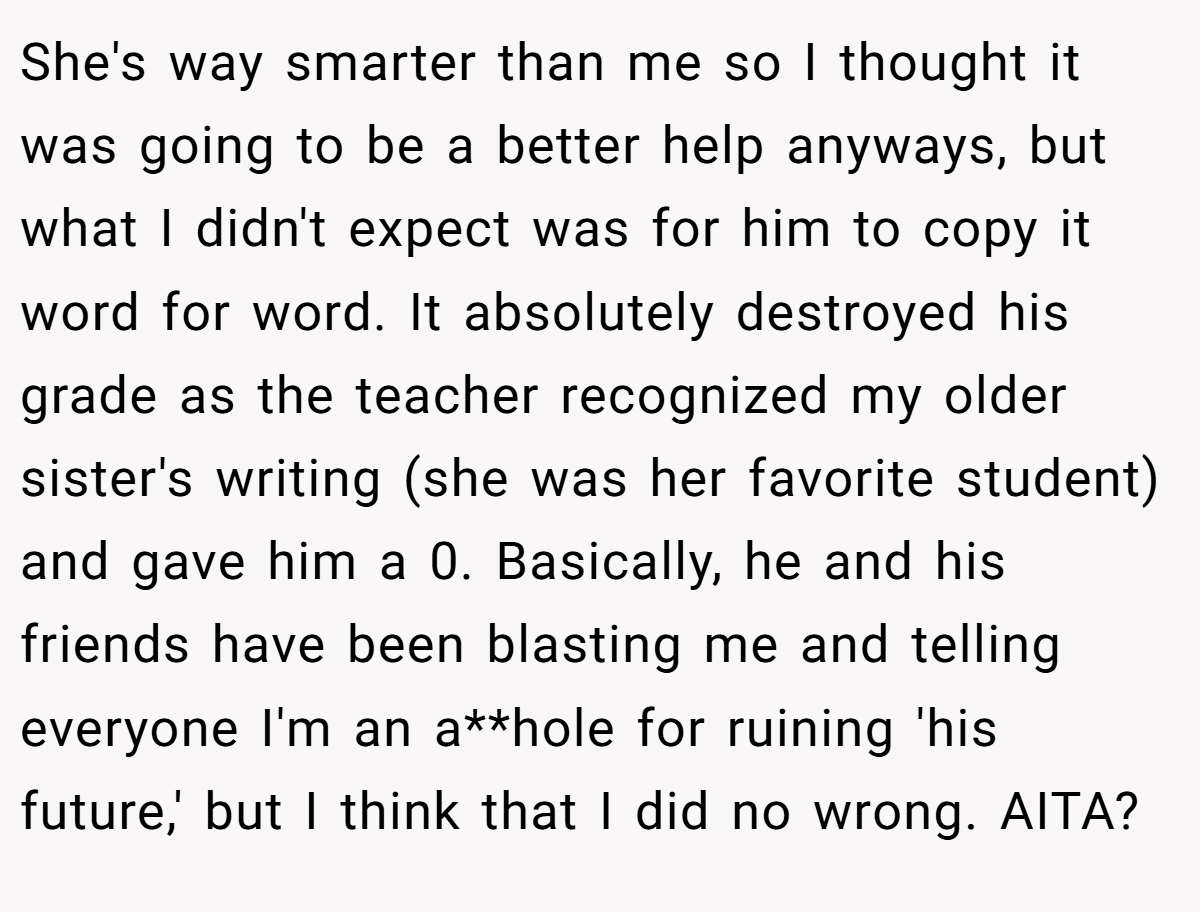She's way smarter than me so I thought it was going to be a better help anyways, but what I didn't expect was for him to copy it word for word. It absolutely destroyed his grade as the teacher recognized my older sister's writing (she was her favorite student) and gave him a 0. Basically, he and his friends have been blasting me and telling everyone I'm an a**hole for ruining 'his future,' but I think that I did no wrong. AITA?