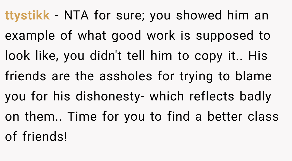 ttystikk − NTA for sure; you showed him an example of what good work is supposed to look like, you didn't tell him to copy it.. His friends are the assholes for trying to blame you for his dishonesty- which reflects badly on them.. Time for you to find a better class of friends!