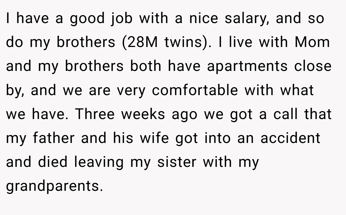 I have a good job with a nice salary, and so do my brothers (28M twins). I live with Mom and my brothers both have apartments close by, and we are very comfortable with what we have. Three weeks ago we got a call that my father and his wife got into an accident and died leaving my sister with my grandparents.