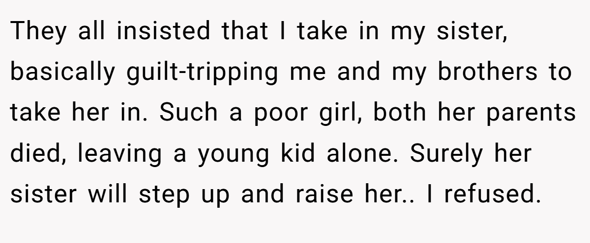 They all insisted that I take in my sister, basically guilt-tripping me and my brothers to take her in. Such a poor girl, both her parents died, leaving a young kid alone. Surely her sister will step up and raise her.. I refused.