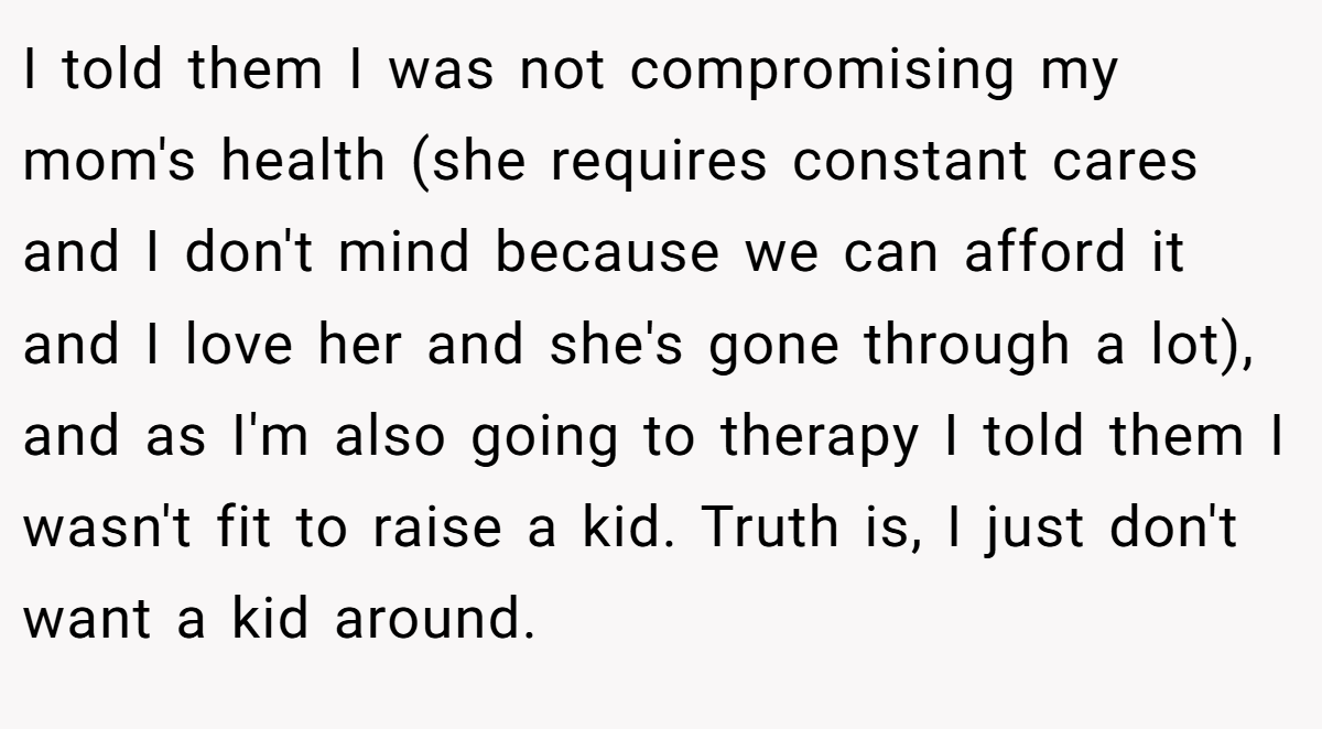 I told them I was not compromising my mom's health (she requires constant cares and I don't mind because we can afford it and I love her and she's gone through a lot), and as I'm also going to therapy I told them I wasn't fit to raise a kid. Truth is, I just don't want a kid around.
