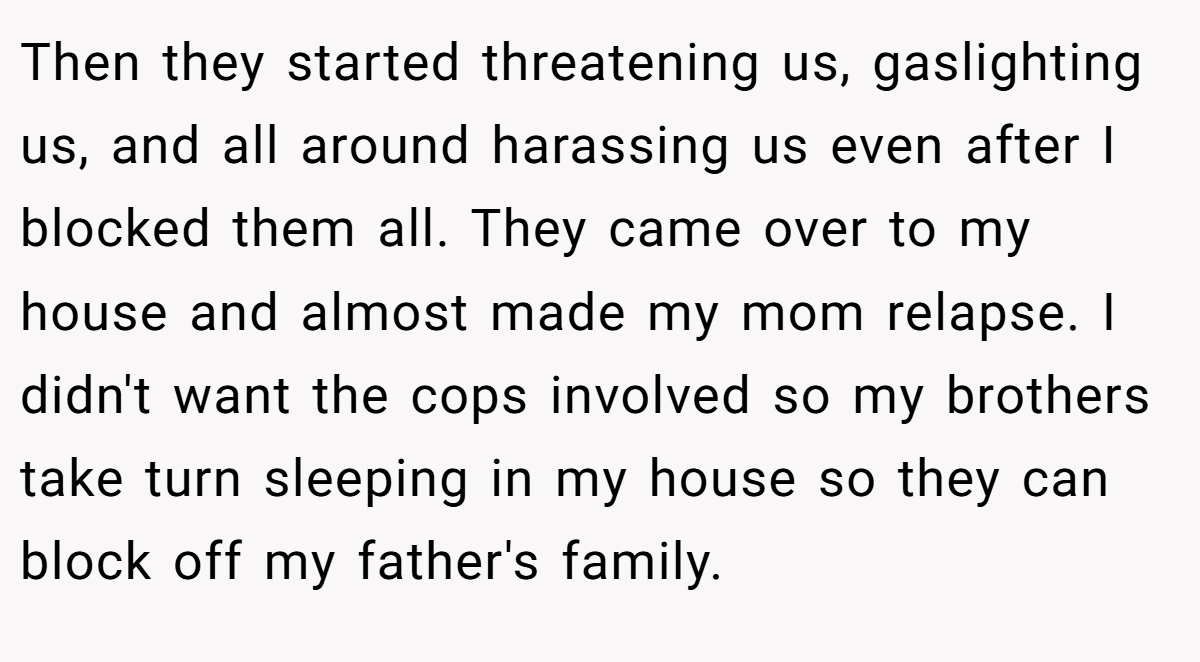 Then they started threatening us, gaslighting us, and all around harassing us even after I blocked them all. They came over to my house and almost made my mom relapse. I didn't want the cops involved so my brothers take turn sleeping in my house so they can block off my father's family.