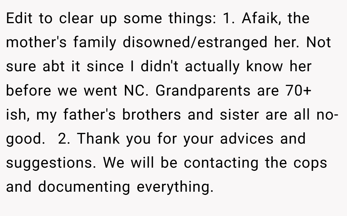 Edit to clear up some things: 1. Afaik, the mother's family disowned/estranged her. Not sure abt it since I didn't actually know her before we went NC. Grandparents are 70+ ish, my father's brothers and sister are all no-good.  2. Thank you for your advices and suggestions. We will be contacting the cops and documenting everything.