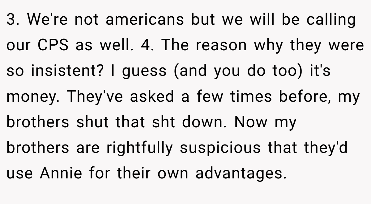 3. We're not americans but we will be calling our CPS as well. 4. The reason why they were so insistent? I guess (and you do too) it's money. They've asked a few times before, my brothers shut that sht down. Now my brothers are rightfully suspicious that they'd use Annie for their own advantages.