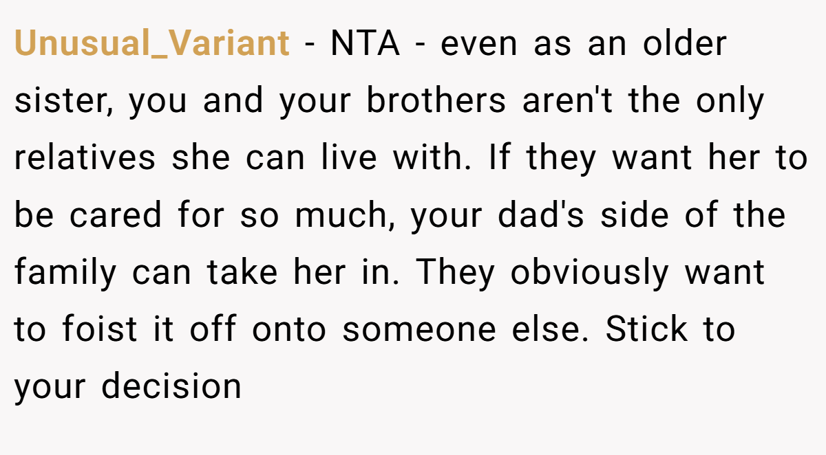 Unusual_Variant − NTA - even as an older sister, you and your brothers aren't the only relatives she can live with. If they want her to be cared for so much, your dad's side of the family can take her in. They obviously want to foist it off onto someone else. Stick to your decision