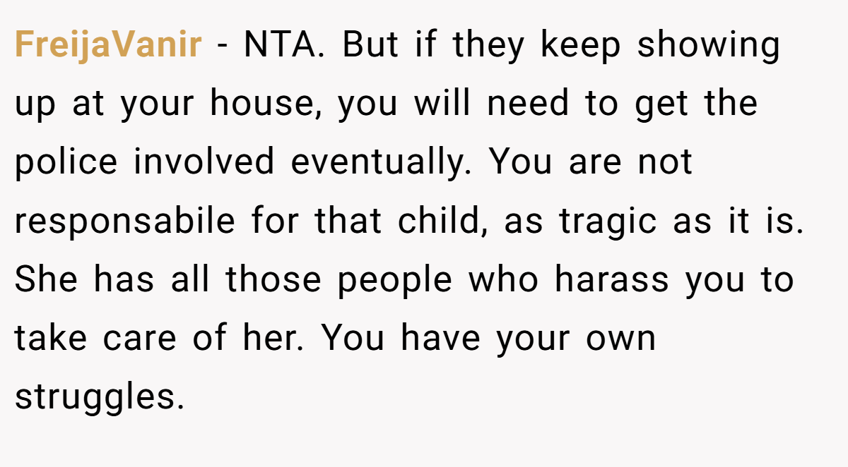FreijaVanir − NTA. But if they keep showing up at your house, you will need to get the police involved eventually. You are not responsabile for that child, as tragic as it is. She has all those people who harass you to take care of her. You have your own struggles.