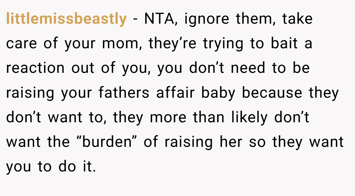 littlemissbeastly − NTA, ignore them, take care of your mom, they’re trying to bait a reaction out of you, you don’t need to be raising your fathers affair baby because they don’t want to, they more than likely don’t want the “burden” of raising her so they want you to do it.