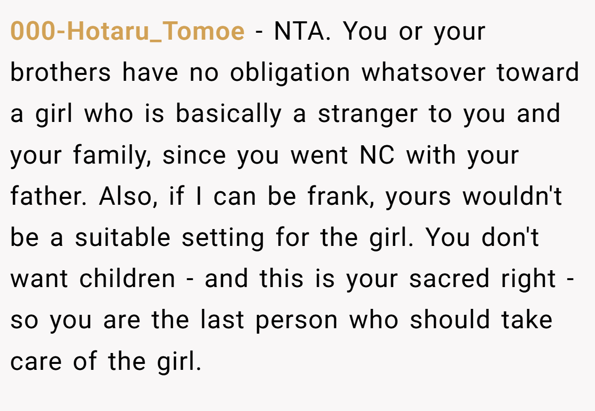 000-Hotaru_Tomoe − NTA. You or your brothers have no obligation whatsover toward a girl who is basically a stranger to you and your family, since you went NC with your father. Also, if I can be frank, yours wouldn't be a suitable setting for the girl. You don't want children - and this is your sacred right - so you are the last person who should take care of the girl.