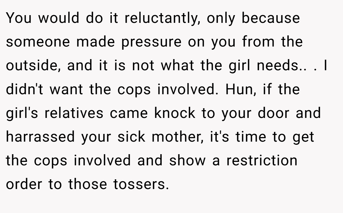 You would do it reluctantly, only because someone made pressure on you from the outside, and it is not what the girl needs.. ​. I didn't want the cops involved. Hun, if the girl's relatives came knock to your door and harrassed your sick mother, it's time to get the cops involved and show a restriction order to those tossers.