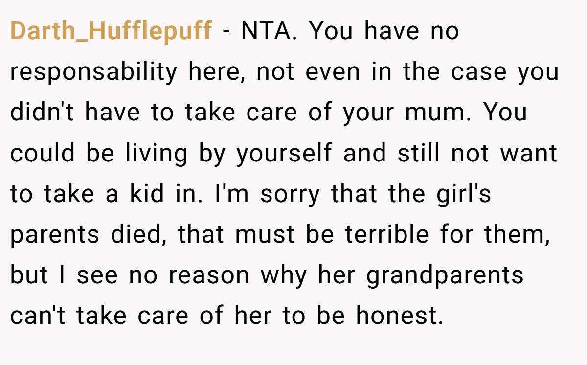 Darth_Hufflepuff − NTA. You have no responsability here, not even in the case you didn't have to take care of your mum. You could be living by yourself and still not want to take a kid in. I'm sorry that the girl's parents died, that must be terrible for them, but I see no reason why her grandparents can't take care of her to be honest.