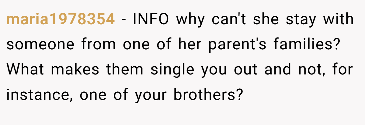 maria1978354 − INFO why can't she stay with someone from one of her parent's families? What makes them single you out and not, for instance, one of your brothers?