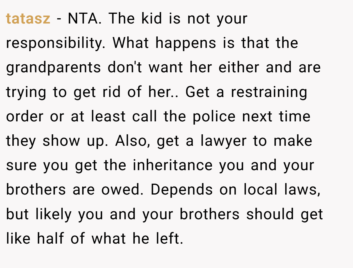 tatasz − NTA. The kid is not your responsibility. What happens is that the grandparents don't want her either and are trying to get rid of her.. Get a restraining order or at least call the police next time they show up. Also, get a lawyer to make sure you get the inheritance you and your brothers are owed. Depends on local laws, but likely you and your brothers should get like half of what he left.