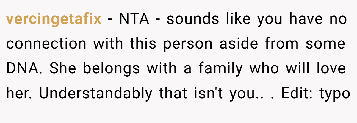 vercingetafix − NTA - sounds like you have no connection with this person aside from some DNA. She belongs with a family who will love her. Understandably that isn't you.. ​. Edit: typo