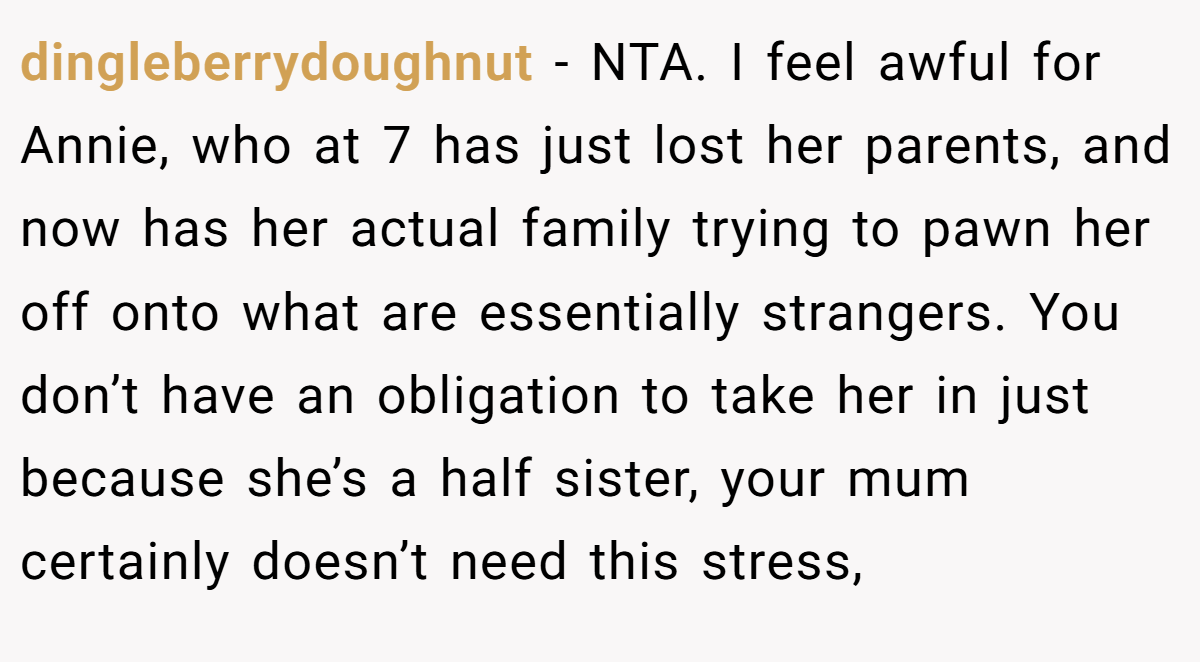 dingleberrydoughnut − NTA. I feel awful for Annie, who at 7 has just lost her parents, and now has her actual family trying to pawn her off onto what are essentially strangers. You don’t have an obligation to take her in just because she’s a half sister, your mum certainly doesn’t need this stress,