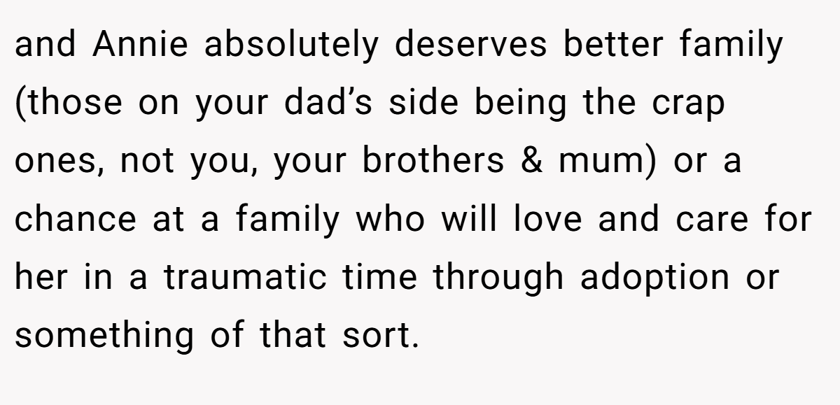 and Annie absolutely deserves better family (those on your dad’s side being the crap ones, not you, your brothers & mum) or a chance at a family who will love and care for her in a traumatic time through adoption or something of that sort.