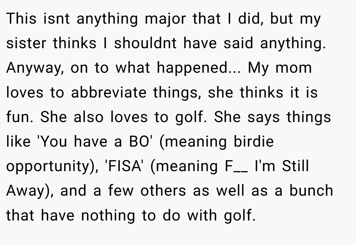 This isnt anything major that I did, but my sister thinks I shouldnt have said anything. Anyway, on to what happened... My mom loves to abbreviate things, she thinks it is fun. She also loves to golf. She says things like 'You have a BO' (meaning birdie opportunity), 'FISA' (meaning F__ I'm Still Away), and a few others as well as a bunch that have nothing to do with golf.