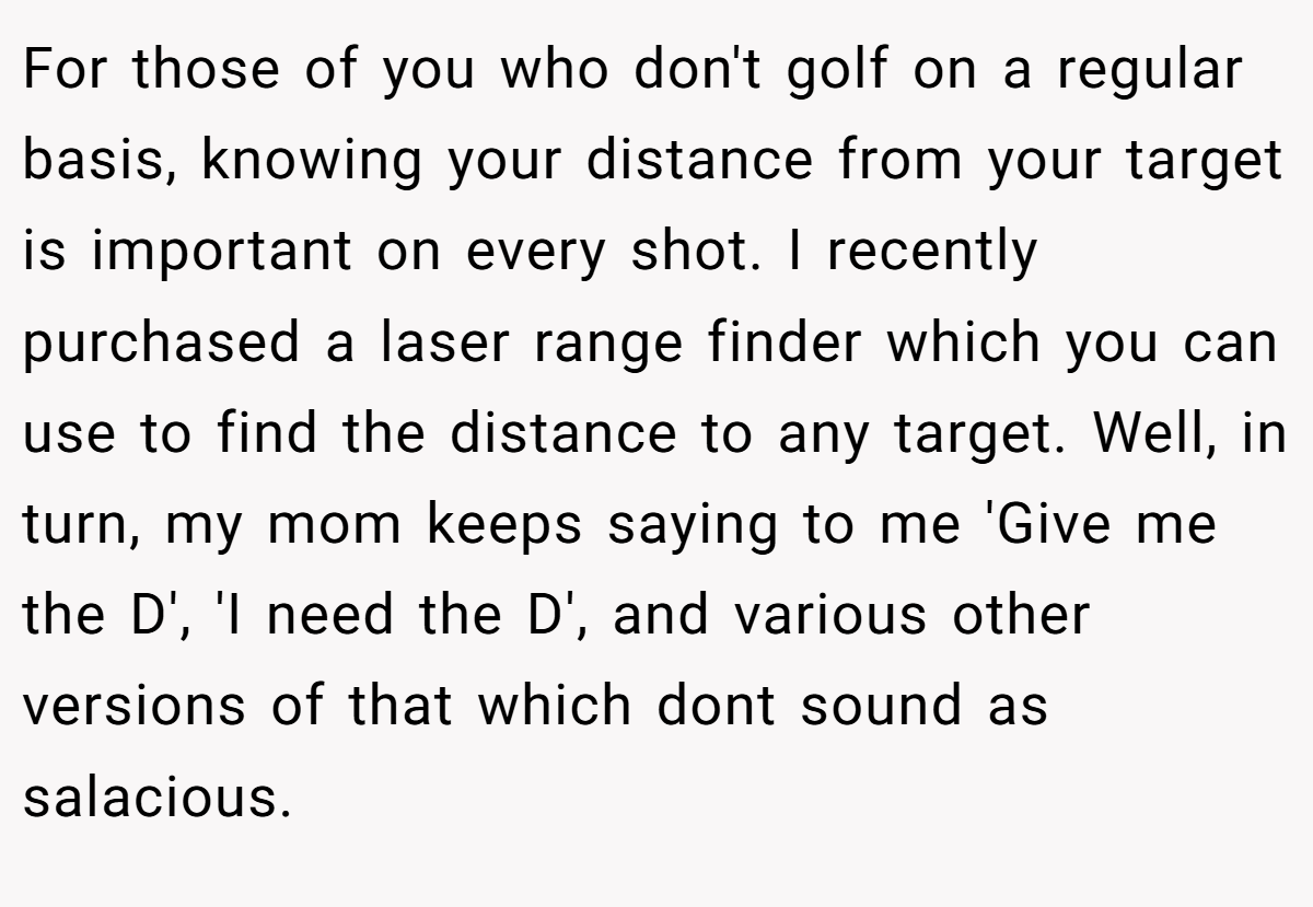 For those of you who don't golf on a regular basis, knowing your distance from your target is important on every shot. I recently purchased a laser range finder which you can use to find the distance to any target. Well, in turn, my mom keeps saying to me 'Give me the D', 'I need the D', and various other versions of that which dont sound as salacious.
