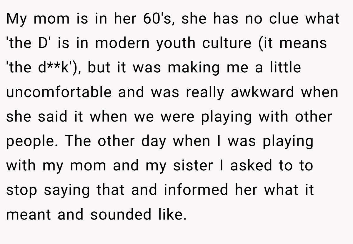 My mom is in her 60's, she has no clue what 'the D' is in modern youth culture (it means 'the d**k'), but it was making me a little uncomfortable and was really awkward when she said it when we were playing with other people. The other day when I was playing with my mom and my sister I asked to to stop saying that and informed her what it meant and sounded like.