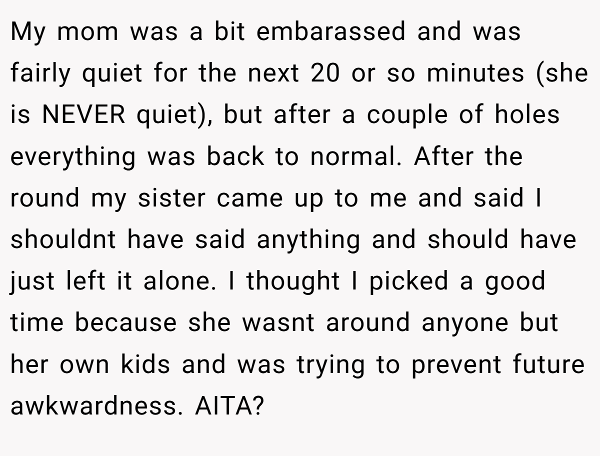 My mom was a bit embarassed and was fairly quiet for the next 20 or so minutes (she is NEVER quiet), but after a couple of holes everything was back to normal. After the round my sister came up to me and said I shouldnt have said anything and should have just left it alone. I thought I picked a good time because she wasnt around anyone but her own kids and was trying to prevent future awkwardness. AITA?