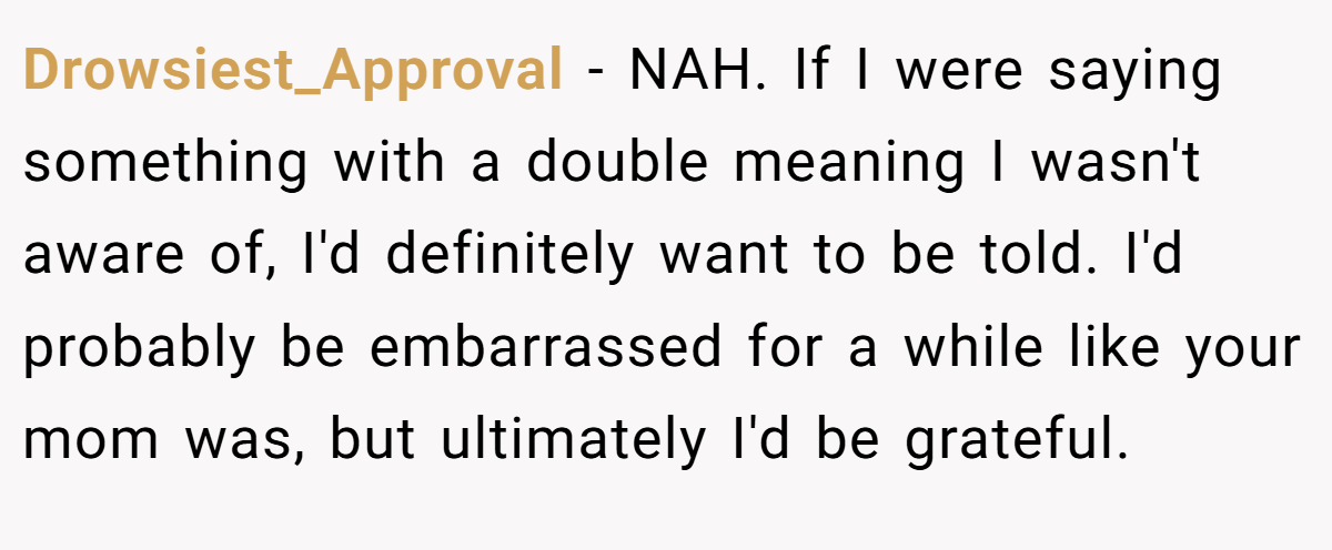Drowsiest_Approval − NAH. If I were saying something with a double meaning I wasn't aware of, I'd definitely want to be told. I'd probably be embarrassed for a while like your mom was, but ultimately I'd be grateful.
