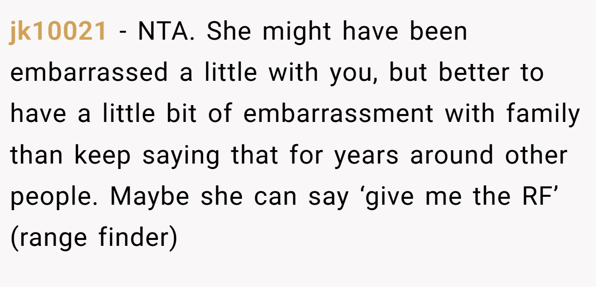 jk10021 − NTA. She might have been embarrassed a little with you, but better to have a little bit of embarrassment with family than keep saying that for years around other people. Maybe she can say ‘give me the RF’ (range finder)