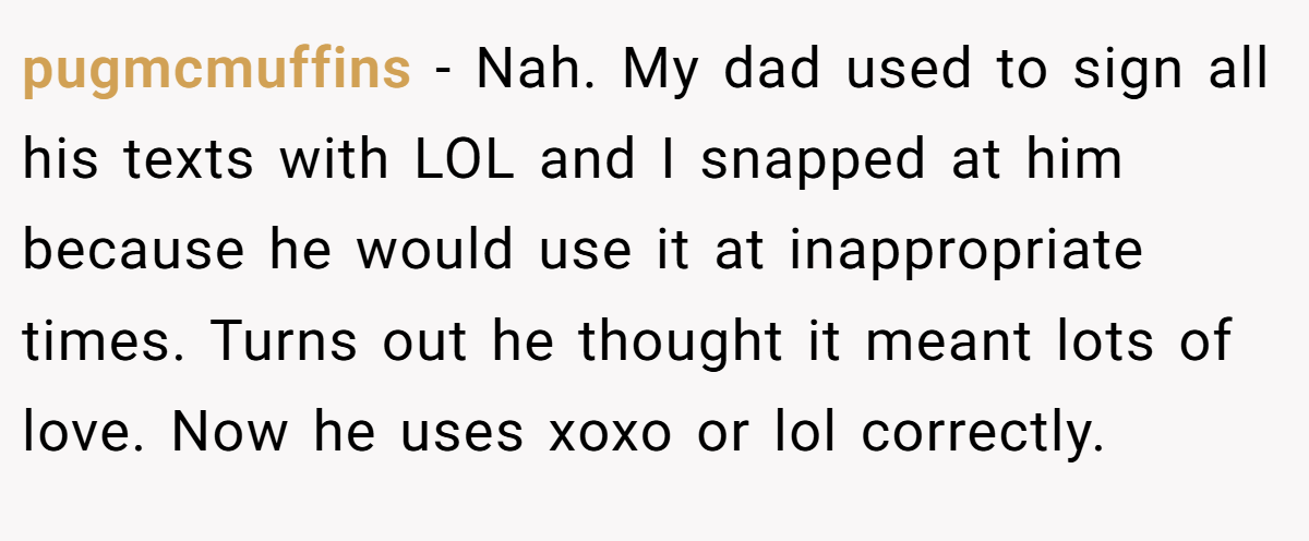 pugmcmuffins − Nah. My dad used to sign all his texts with LOL and I snapped at him because he would use it at inappropriate times. Turns out he thought it meant lots of love. Now he uses xoxo or lol correctly.