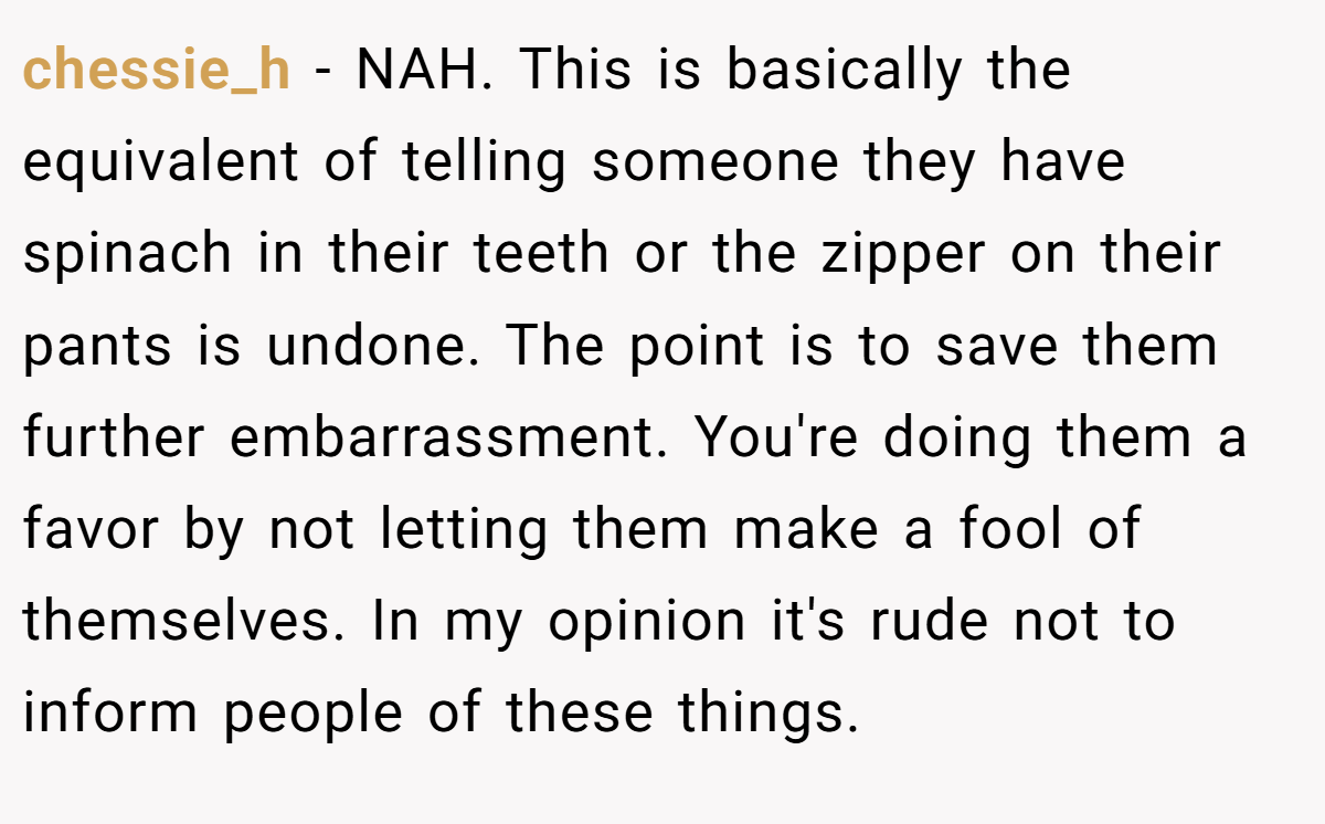chessie_h − NAH. This is basically the equivalent of telling someone they have spinach in their teeth or the zipper on their pants is undone. The point is to save them further embarrassment. You're doing them a favor by not letting them make a fool of themselves. In my opinion it's rude not to inform people of these things.