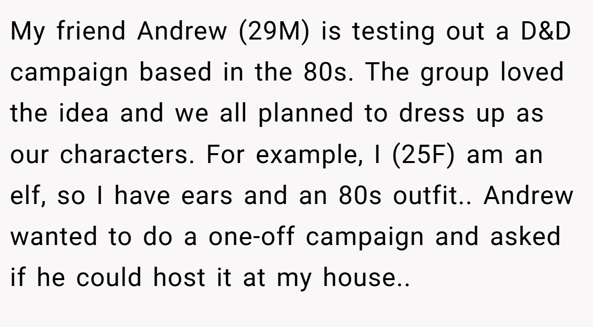 My friend Andrew (29M) is testing out a D&D campaign based in the 80s. The group loved the idea and we all planned to dress up as our characters. For example, I (25F) am an elf, so I have ears and an 80s outfit.. Andrew wanted to do a one-off campaign and asked if he could host it at my house..