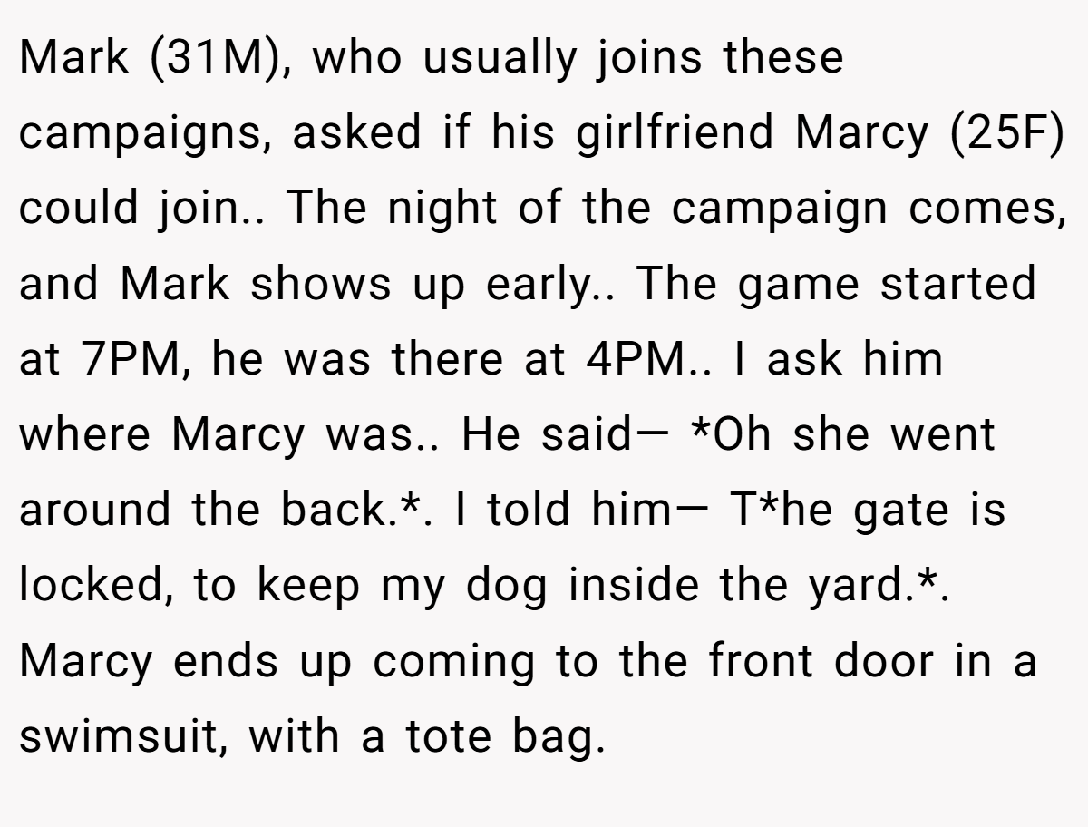 Mark (31M), who usually joins these campaigns, asked if his girlfriend Marcy (25F) could join.. The night of the campaign comes, and Mark shows up early.. The game started at 7PM, he was there at 4PM.. I ask him where Marcy was.. He said— *Oh she went around the back.*. I told him— T*he gate is locked, to keep my dog inside the yard.*. Marcy ends up coming to the front door in a swimsuit, with a tote bag.