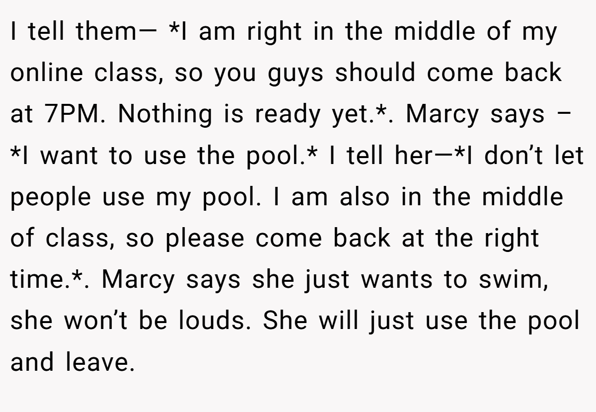 I tell them— *I am right in the middle of my online class, so you guys should come back at 7PM. Nothing is ready yet.*. Marcy says – *I want to use the pool.* I tell her—*I don’t let people use my pool. I am also in the middle of class, so please come back at the right time.*. Marcy says she just wants to swim, she won’t be louds. She will just use the pool and leave.