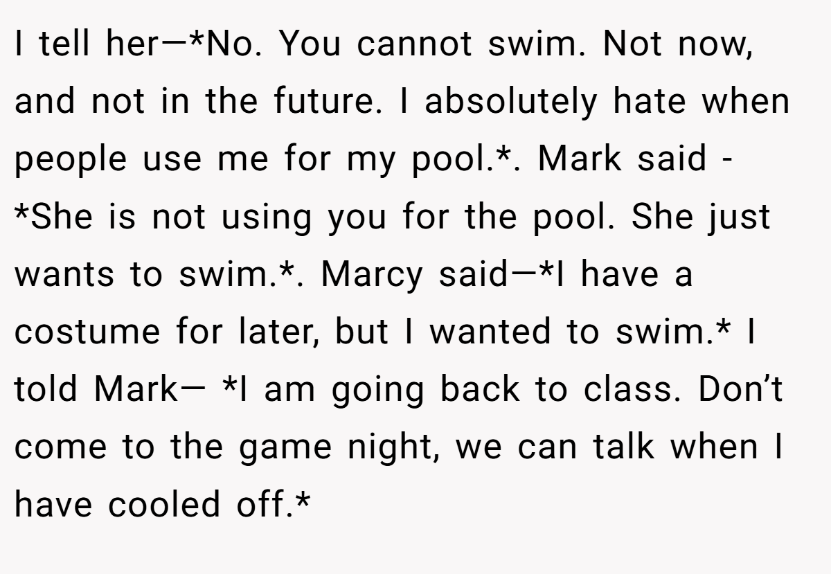 I tell her—*No. You cannot swim. Not now, and not in the future. I absolutely hate when people use me for my pool.*. Mark said - *She is not using you for the pool. She just wants to swim.*. Marcy said—*I have a costume for later, but I wanted to swim.* I told Mark— *I am going back to class. Don’t come to the game night, we can talk when I have cooled off.*