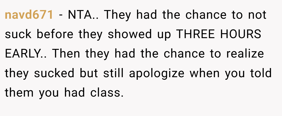 navd671 − NTA.. They had the chance to not suck before they showed up THREE HOURS EARLY.. Then they had the chance to realize they sucked but still apologize when you told them you had class.