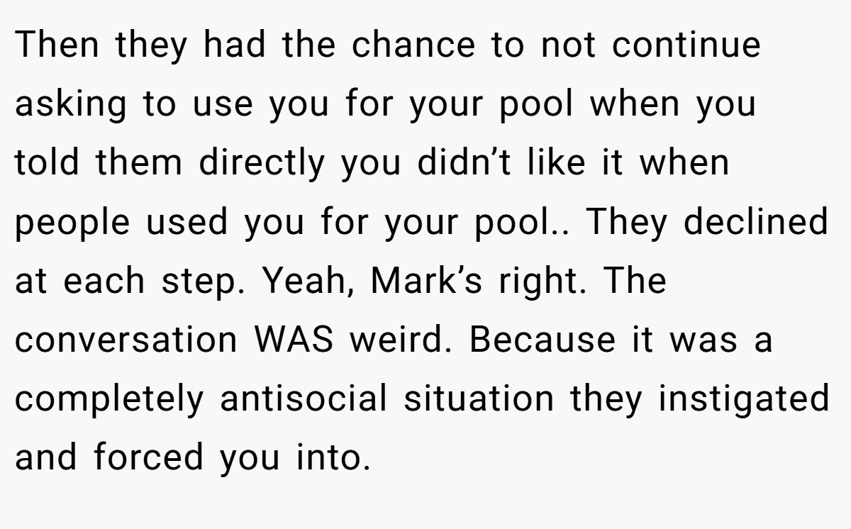 Then they had the chance to not continue asking to use you for your pool when you told them directly you didn’t like it when people used you for your pool.. They declined at each step. Yeah, Mark’s right. The conversation WAS weird. Because it was a completely antisocial situation they instigated and forced you into.