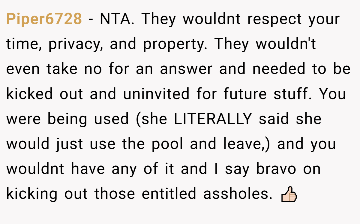 Piper6728 − NTA. They wouldnt respect your time, privacy, and property. They wouldn't even take no for an answer and needed to be kicked out and uninvited for future stuff. You were being used (she LITERALLY said she would just use the pool and leave,) and you wouldnt have any of it and I say bravo on kicking out those entitled assholes. 👍🏻