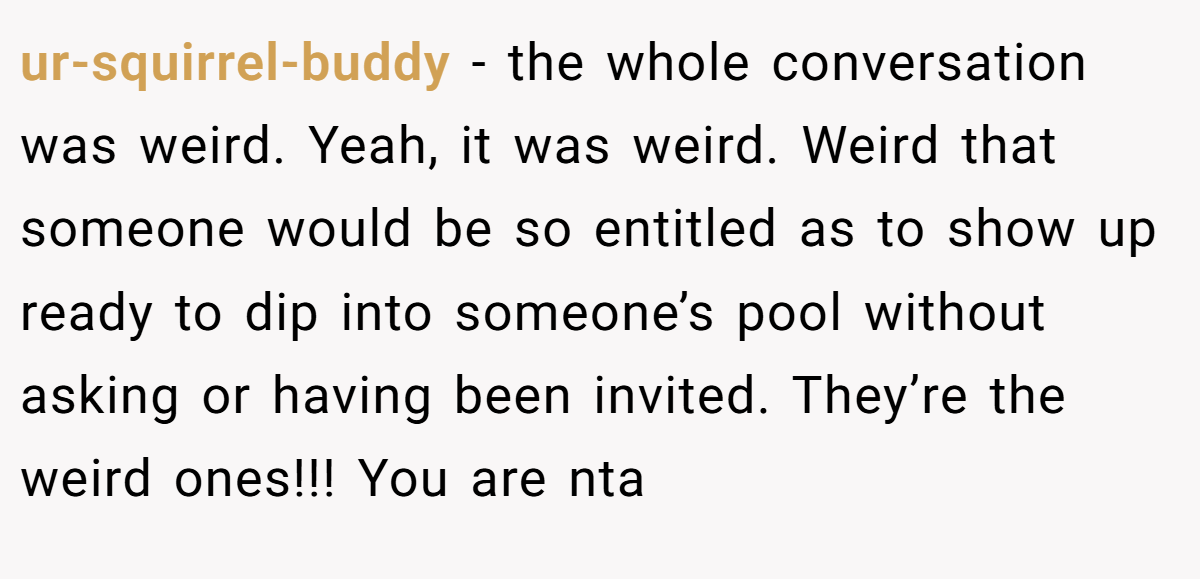 ur-squirrel-buddy − the whole conversation was weird. Yeah, it was weird. Weird that someone would be so entitled as to show up ready to dip into someone’s pool without asking or having been invited. They’re the weird ones!!! You are nta