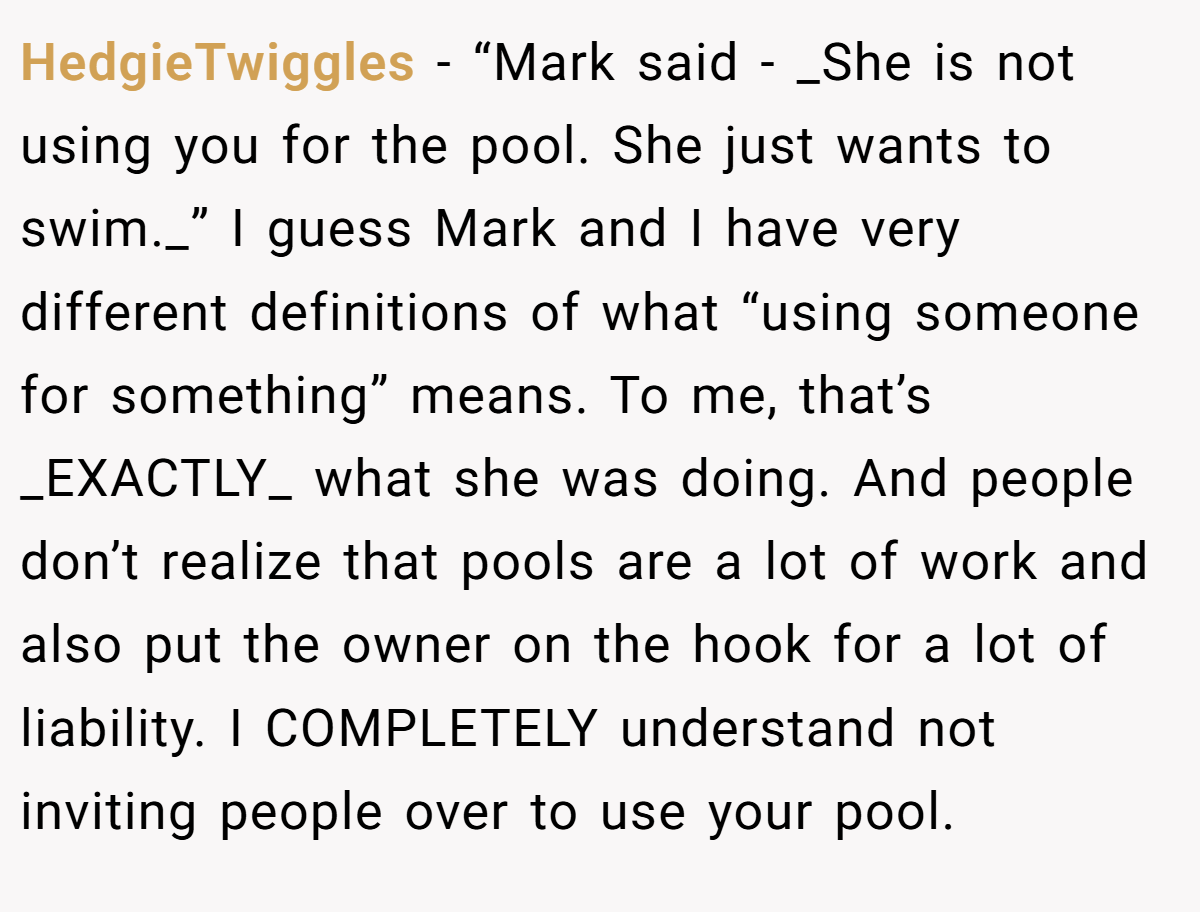 HedgieTwiggles − “Mark said - _She is not using you for the pool. She just wants to swim._” I guess Mark and I have very different definitions of what “using someone for something” means. To me, that’s _EXACTLY_ what she was doing. And people don’t realize that pools are a lot of work and also put the owner on the hook for a lot of liability. I COMPLETELY understand not inviting people over to use your pool.