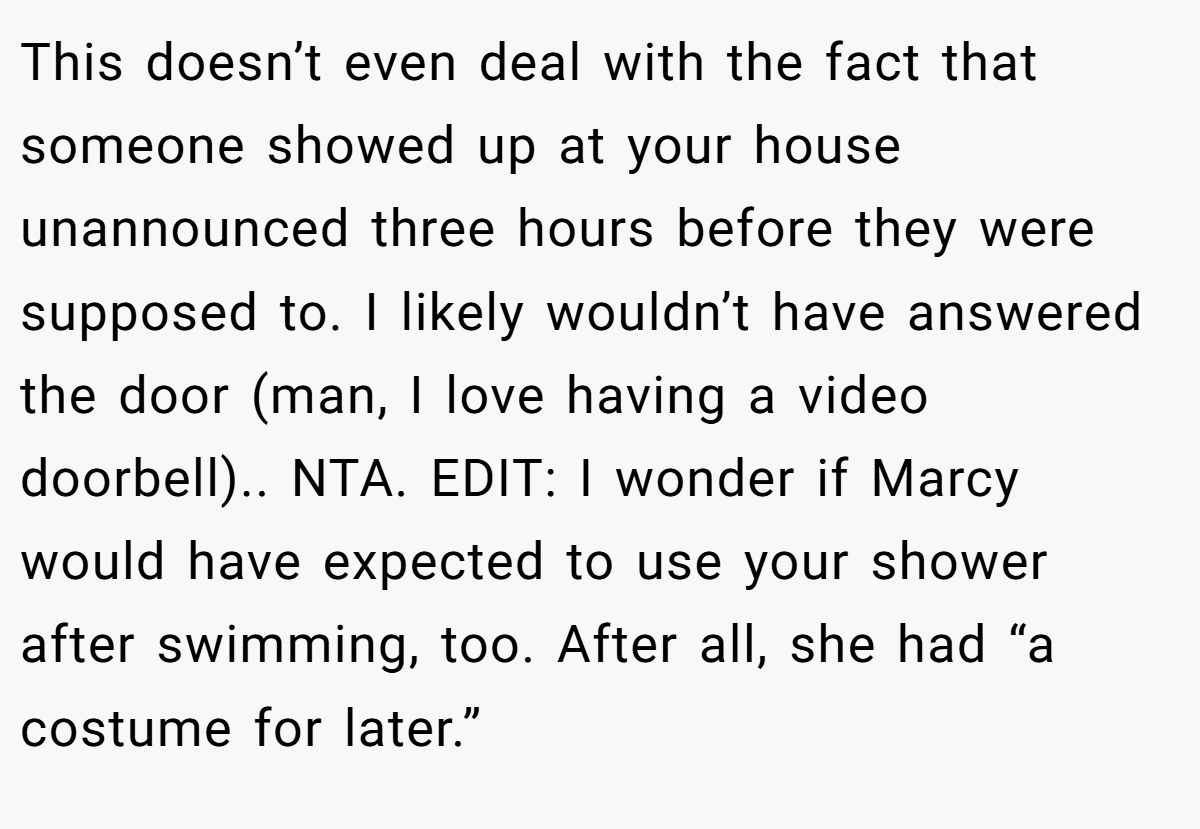 This doesn’t even deal with the fact that someone showed up at your house unannounced three hours before they were supposed to. I likely wouldn’t have answered the door (man, I love having a video doorbell).. NTA. EDIT: I wonder if Marcy would have expected to use your shower after swimming, too. After all, she had “a costume for later.”
