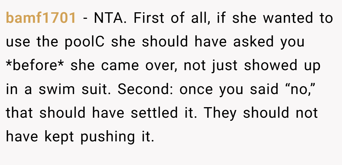 bamf1701 − NTA. First of all, if she wanted to use the poolC she should have asked you *before* she came over, not just showed up in a swim suit. Second: once you said “no,” that should have settled it. They should not have kept pushing it.