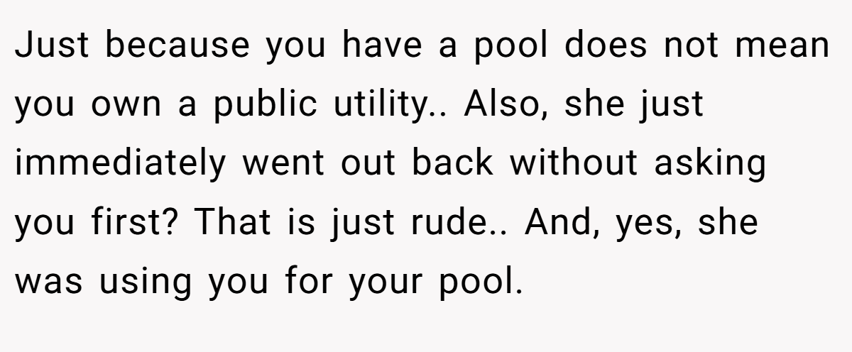 Just because you have a pool does not mean you own a public utility.. Also, she just immediately went out back without asking you first? That is just rude.. And, yes, she was using you for your pool.