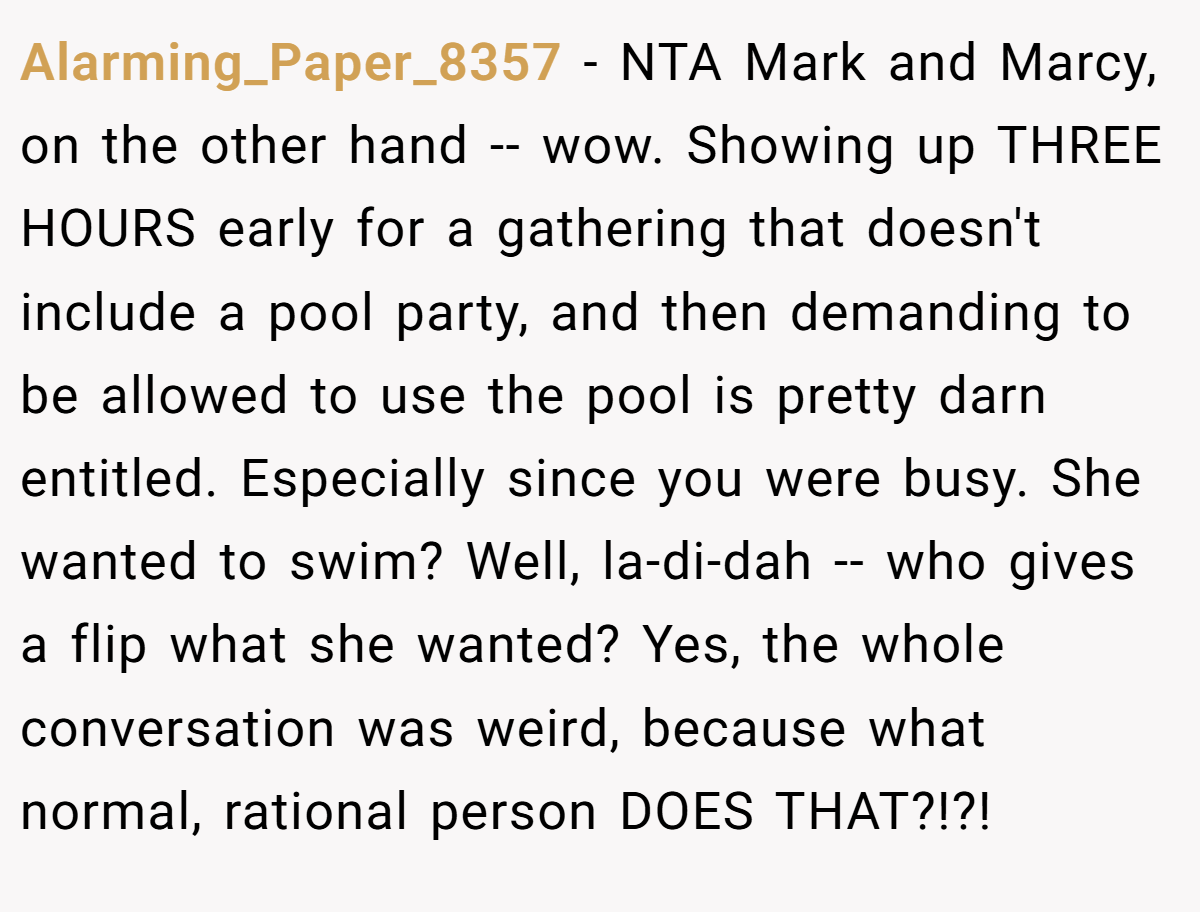 Alarming_Paper_8357 − NTA Mark and Marcy, on the other hand -- wow. Showing up THREE HOURS early for a gathering that doesn't include a pool party, and then demanding to be allowed to use the pool is pretty darn entitled. Especially since you were busy. She wanted to swim? Well, la-di-dah -- who gives a flip what she wanted? Yes, the whole conversation was weird, because what normal, rational person DOES THAT?!?!