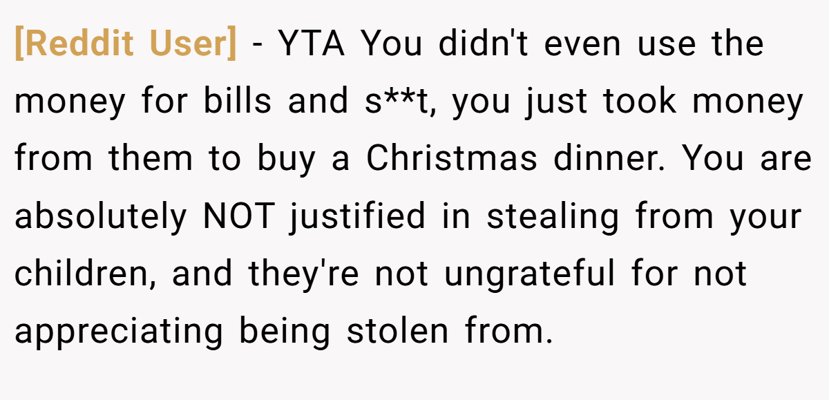 [Reddit User] − YTA You didn't even use the money for bills and s**t, you just took money from them to buy a Christmas dinner. You are absolutely NOT justified in stealing from your children, and they're not ungrateful for not appreciating being stolen from.