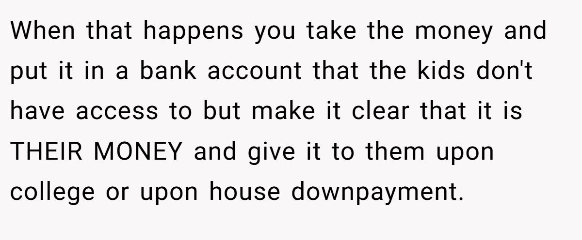 When that happens you take the money and put it in a bank account that the kids don't have access to but make it clear that it is THEIR MONEY and give it to them upon college or upon house downpayment.
