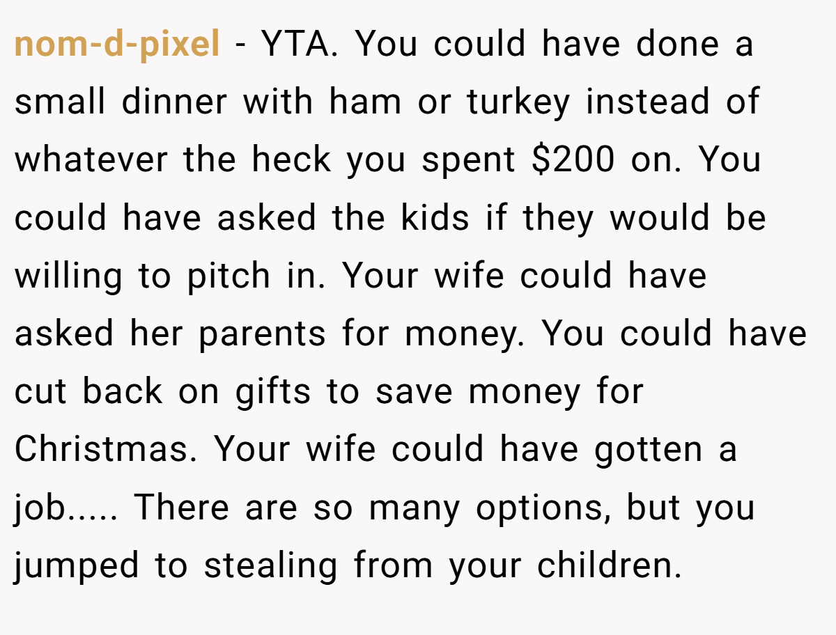 nom-d-pixel − YTA. You could have done a small dinner with ham or turkey instead of whatever the heck you spent $200 on. You could have asked the kids if they would be willing to pitch in. Your wife could have asked her parents for money. You could have cut back on gifts to save money for Christmas. Your wife could have gotten a job..... There are so many options, but you jumped to stealing from your children.