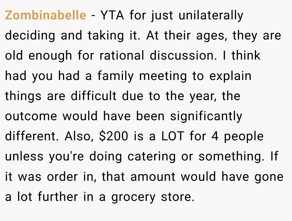 Zombinabelle − YTA for just unilaterally deciding and taking it. At their ages, they are old enough for rational discussion. I think had you had a family meeting to explain things are difficult due to the year, the outcome would have been significantly different. Also, $200 is a LOT for 4 people unless you're doing catering or something. If it was order in, that amount would have gone a lot further in a grocery store.