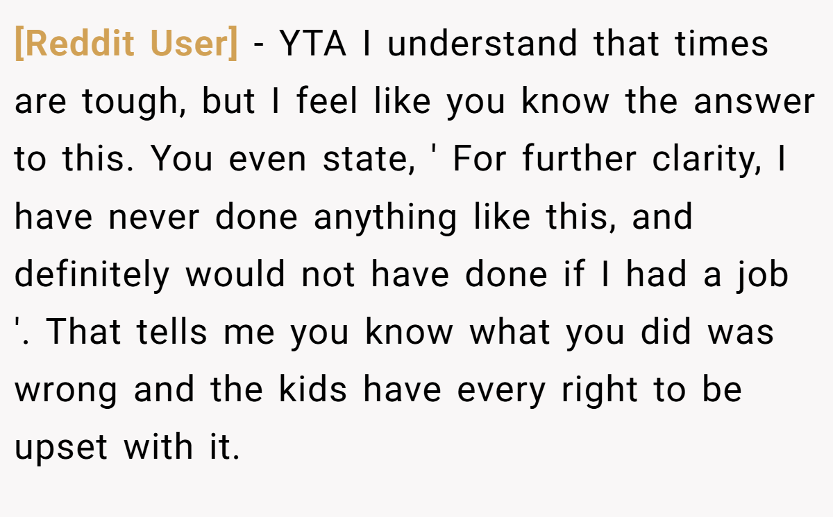 [Reddit User] − YTA I understand that times are tough, but I feel like you know the answer to this. You even state, ' For further clarity, I have never done anything like this, and definitely would not have done if I had a job '. That tells me you know what you did was wrong and the kids have every right to be upset with it.