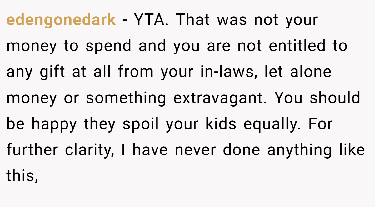 edengonedark − YTA. That was not your money to spend and you are not entitled to any gift at all from your in-laws, let alone money or something extravagant. You should be happy they spoil your kids equally. For further clarity, I have never done anything like this,