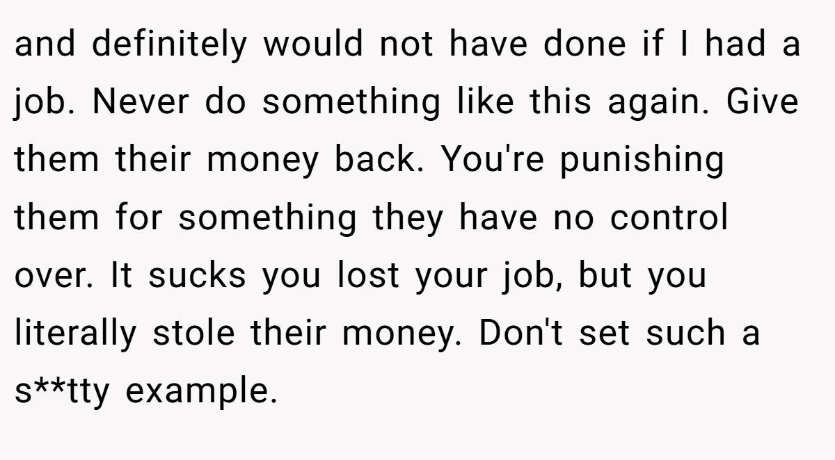 and definitely would not have done if I had a job. Never do something like this again. Give them their money back. You're punishing them for something they have no control over. It sucks you lost your job, but you literally stole their money. Don't set such a s**tty example.