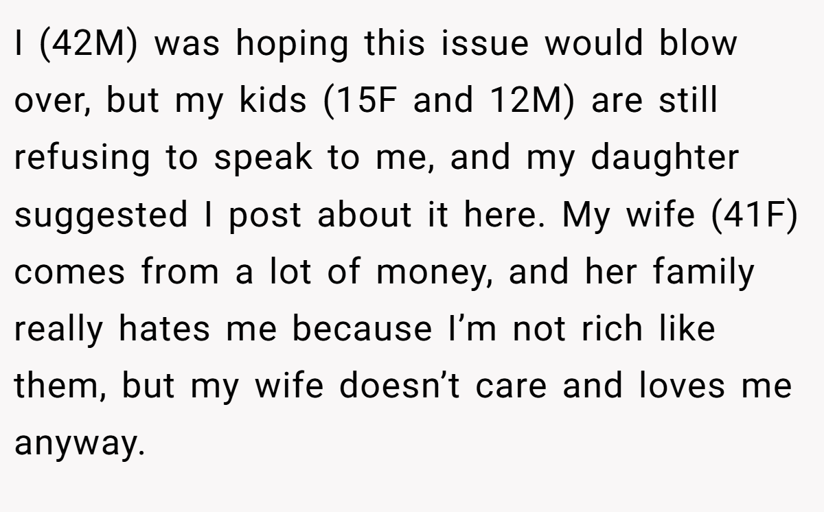 I (42M) was hoping this issue would blow over, but my kids (15F and 12M) are still refusing to speak to me, and my daughter suggested I post about it here. My wife (41F) comes from a lot of money, and her family really hates me because I’m not rich like them, but my wife doesn’t care and loves me anyway.