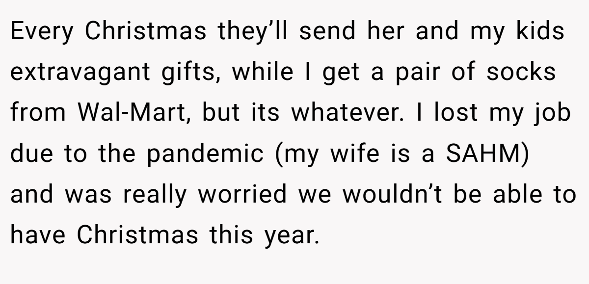 Every Christmas they’ll send her and my kids extravagant gifts, while I get a pair of socks from Wal-Mart, but its whatever. I lost my job due to the pandemic (my wife is a SAHM) and was really worried we wouldn’t be able to have Christmas this year.